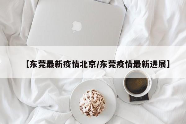 【东莞最新疫情北京/东莞疫情最新进展】