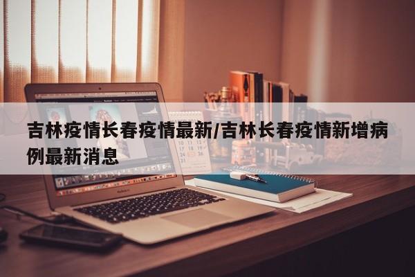 吉林疫情长春疫情最新/吉林长春疫情新增病例最新消息
