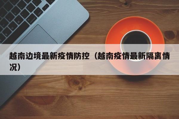 越南边境最新疫情防控(越南疫情最新隔离情况)