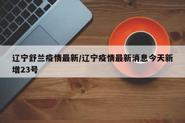 辽宁舒兰疫情最新/辽宁疫情最新消息今天新增23号
