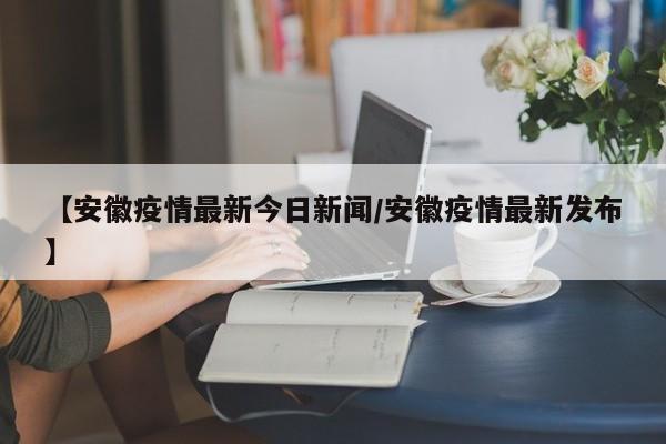 【安徽疫情最新今日新闻/安徽疫情最新发布】