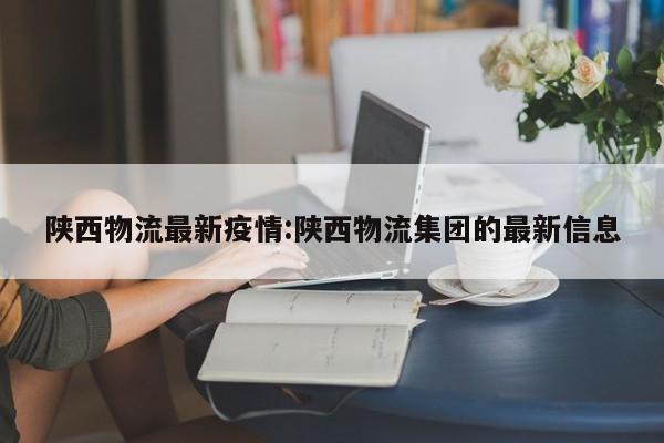 陕西物流最新疫情:陕西物流集团的最新信息