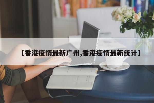 【香港疫情最新广州,香港疫情最新统计】