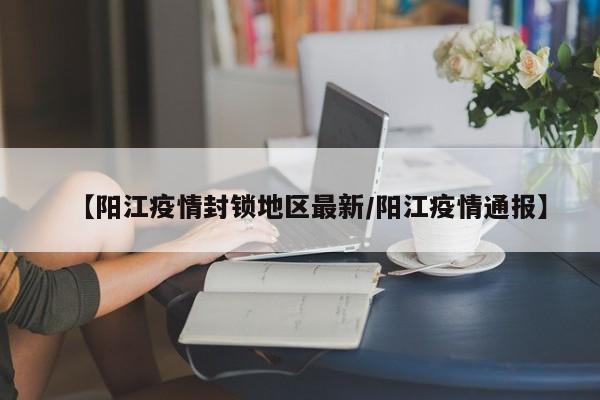 【阳江疫情封锁地区最新/阳江疫情通报】