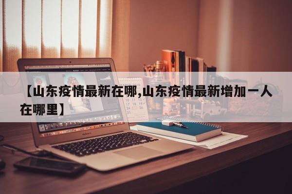 【山东疫情最新在哪,山东疫情最新增加一人在哪里】