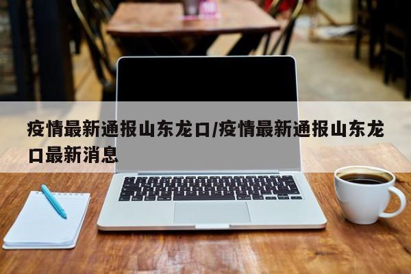 疫情最新通报山东龙口/疫情最新通报山东龙口最新消息