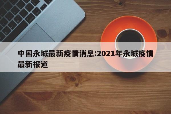 中国永城最新疫情消息:2021年永城疫情最新报道