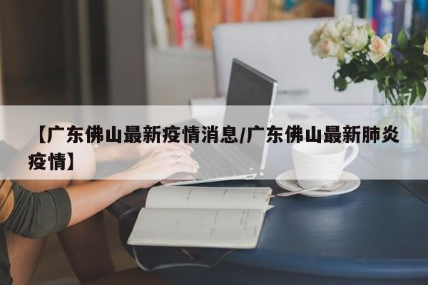 【广东佛山最新疫情消息/广东佛山最新肺炎疫情】