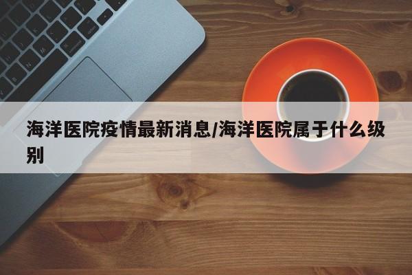 海洋医院疫情最新消息/海洋医院属于什么级别