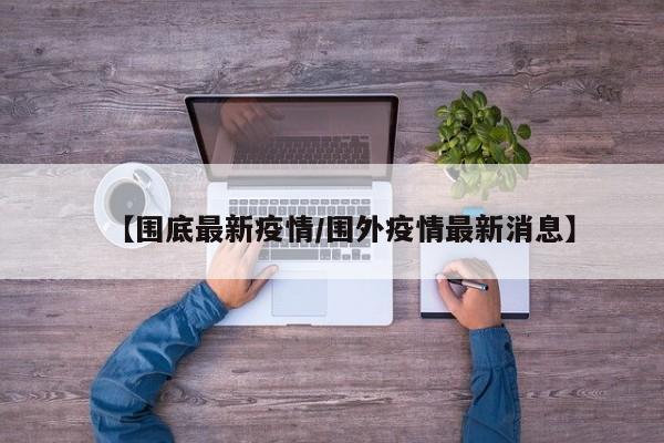 【围底最新疫情/围外疫情最新消息】